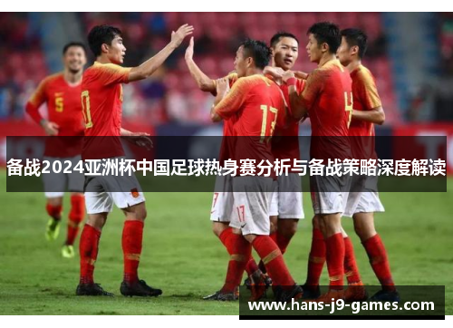 备战2024亚洲杯中国足球热身赛分析与备战策略深度解读