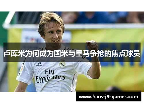 卢库米为何成为国米与皇马争抢的焦点球员