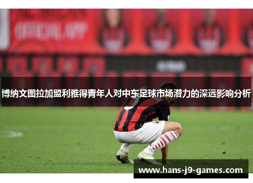 博纳文图拉加盟利雅得青年人对中东足球市场潜力的深远影响分析