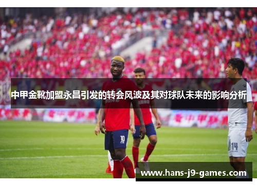 中甲金靴加盟永昌引发的转会风波及其对球队未来的影响分析