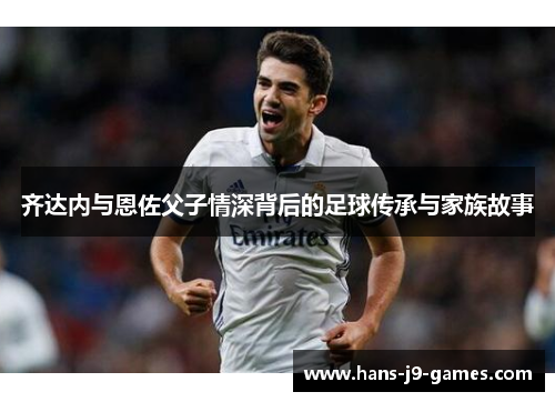 齐达内与恩佐父子情深背后的足球传承与家族故事