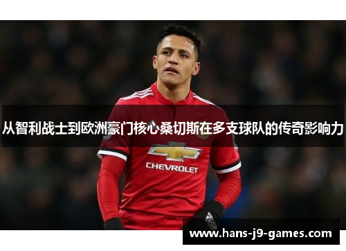 从智利战士到欧洲豪门核心桑切斯在多支球队的传奇影响力