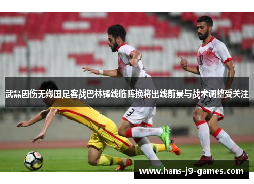 武磊因伤无缘国足客战巴林锋线临阵换将出线前景与战术调整受关注