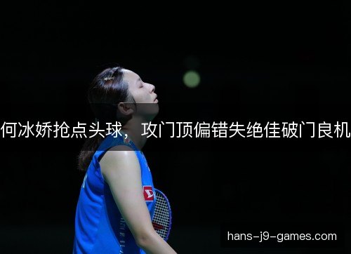 何冰娇抢点头球，攻门顶偏错失绝佳破门良机